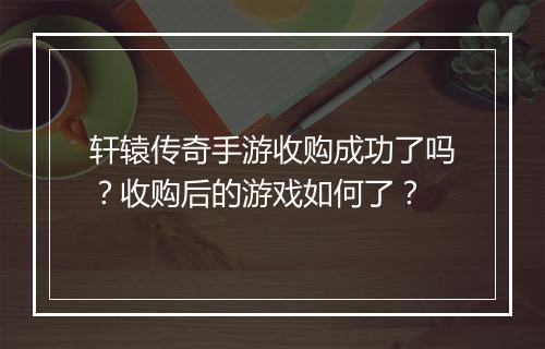 轩辕传奇手游收购成功了吗？收购后的游戏如何了？