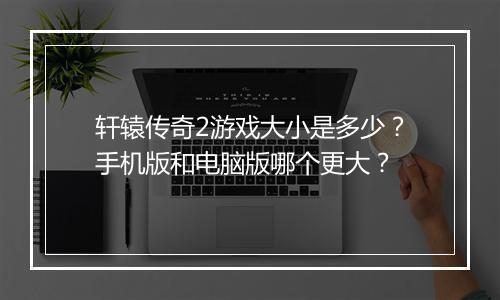 轩辕传奇2游戏大小是多少？手机版和电脑版哪个更大？