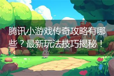 腾讯小游戏传奇攻略有哪些？最新玩法技巧揭秘！
