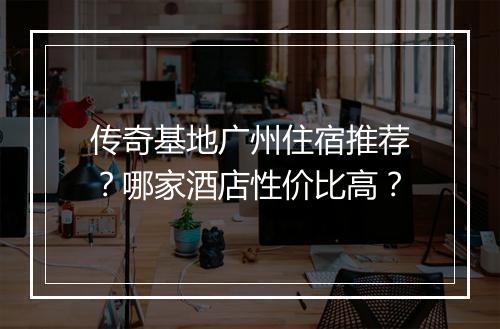 传奇基地广州住宿推荐？哪家酒店性价比高？