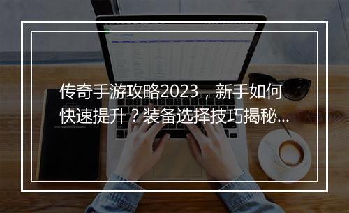 传奇手游攻略2023，新手如何快速提升？装备选择技巧揭秘？