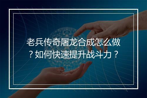 老兵传奇屠龙合成怎么做？如何快速提升战斗力？