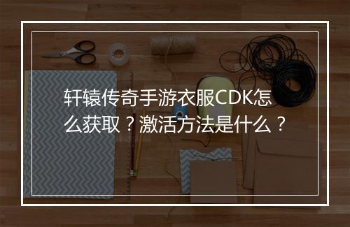 轩辕传奇手游衣服CDK怎么获取？激活方法是什么？