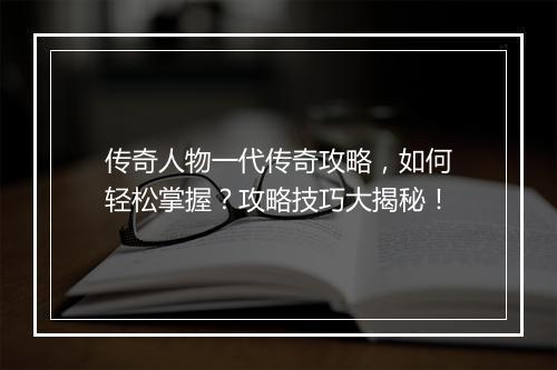 传奇人物一代传奇攻略，如何轻松掌握？攻略技巧大揭秘！