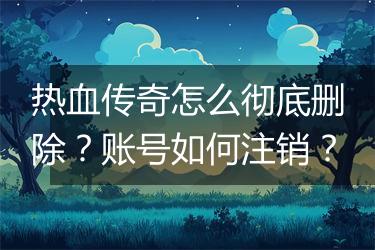热血传奇怎么彻底删除？账号如何注销？