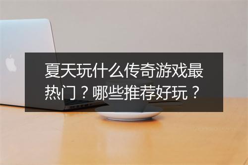 夏天玩什么传奇游戏最热门？哪些推荐好玩？