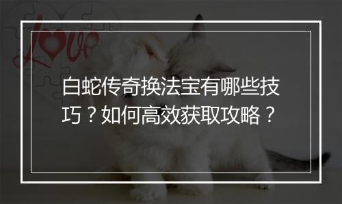 白蛇传奇换法宝有哪些技巧？如何高效获取攻略？
