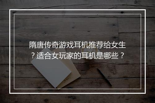 隋唐传奇游戏耳机推荐给女生？适合女玩家的耳机是哪些？
