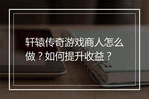 轩辕传奇游戏商人怎么做？如何提升收益？