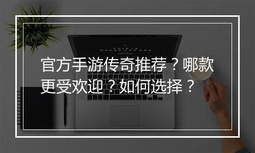 官方手游传奇推荐？哪款更受欢迎？如何选择？