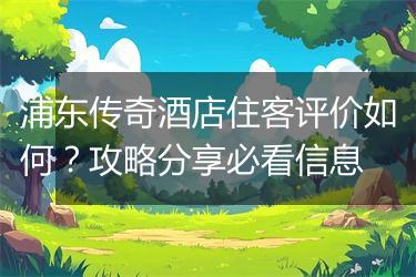 浦东传奇酒店住客评价如何？攻略分享必看信息