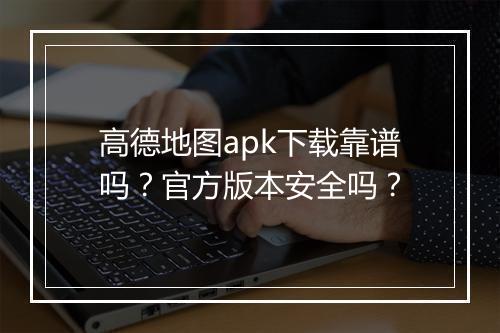 高德地图apk下载靠谱吗？官方版本安全吗？