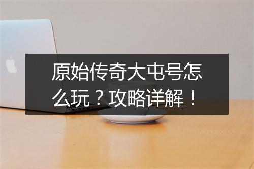 原始传奇大屯号怎么玩？攻略详解！