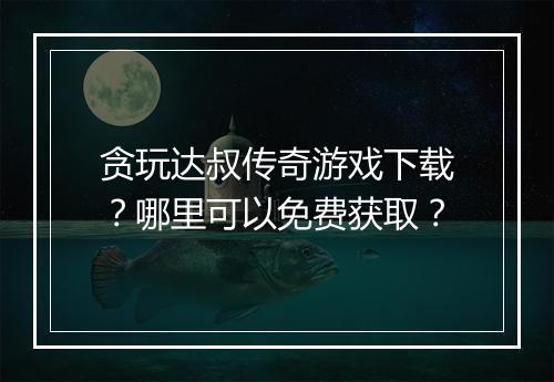 贪玩达叔传奇游戏下载？哪里可以免费获取？
