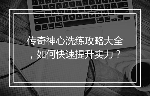 传奇神心洗练攻略大全，如何快速提升实力？
