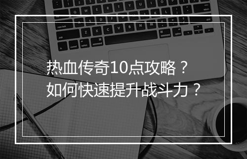 热血传奇10点攻略？如何快速提升战斗力？