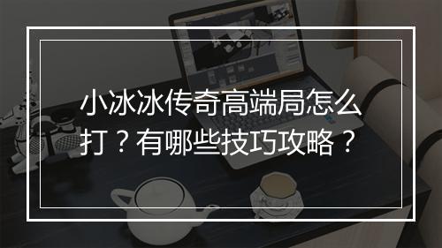 小冰冰传奇高端局怎么打？有哪些技巧攻略？