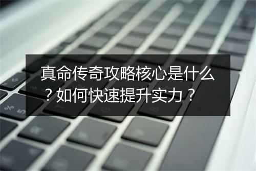 真命传奇攻略核心是什么？如何快速提升实力？