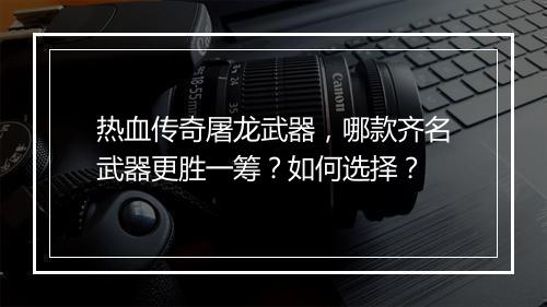 热血传奇屠龙武器，哪款齐名武器更胜一筹？如何选择？