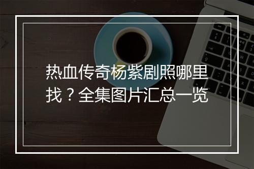 热血传奇杨紫剧照哪里找？全集图片汇总一览