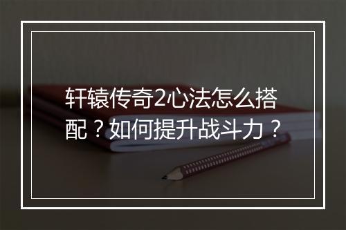轩辕传奇2心法怎么搭配？如何提升战斗力？