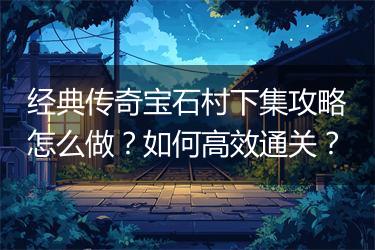 经典传奇宝石村下集攻略怎么做？如何高效通关？