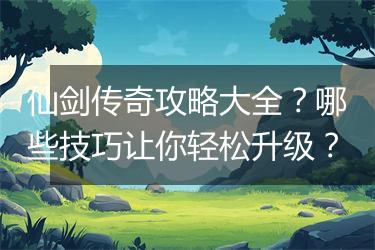 仙剑传奇攻略大全？哪些技巧让你轻松升级？