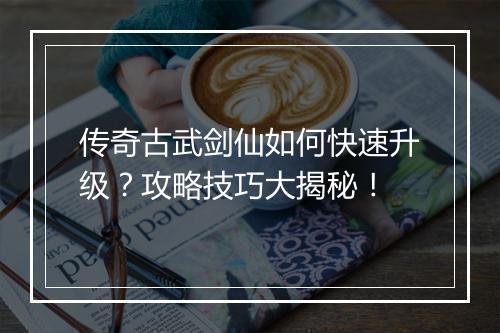 传奇古武剑仙如何快速升级？攻略技巧大揭秘！