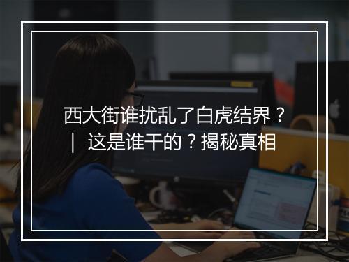 西大街谁扰乱了白虎结界？｜ 这是谁干的？揭秘真相