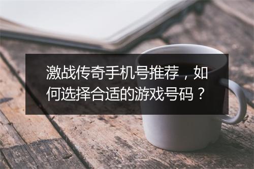 激战传奇手机号推荐，如何选择合适的游戏号码？
