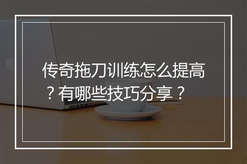 传奇拖刀训练怎么提高？有哪些技巧分享？