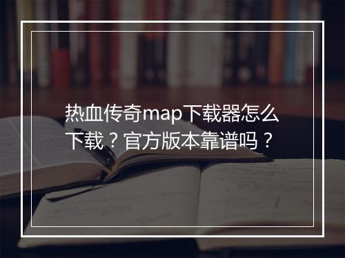 热血传奇map下载器怎么下载？官方版本靠谱吗？