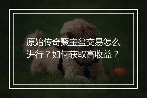 原始传奇聚宝盆交易怎么进行？如何获取高收益？