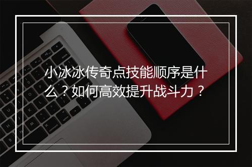小冰冰传奇点技能顺序是什么？如何高效提升战斗力？