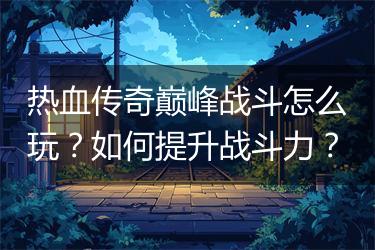 热血传奇巅峰战斗怎么玩？如何提升战斗力？