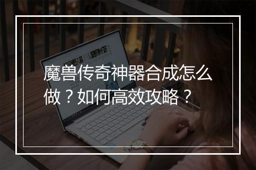 魔兽传奇神器合成怎么做？如何高效攻略？