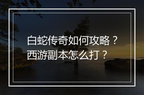 白蛇传奇如何攻略？西游副本怎么打？