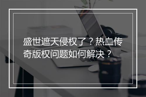 盛世遮天侵权了？热血传奇版权问题如何解决？