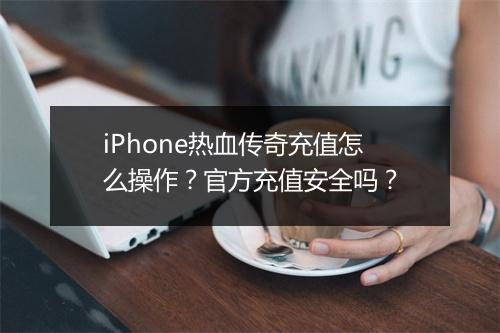 iPhone热血传奇充值怎么操作？官方充值安全吗？
