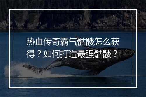 热血传奇霸气骷髅怎么获得？如何打造最强骷髅？