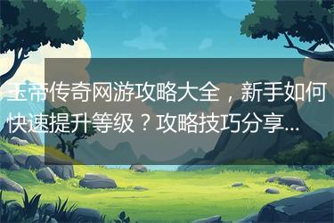 玉帝传奇网游攻略大全，新手如何快速提升等级？攻略技巧分享！