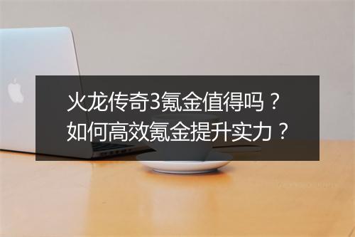 火龙传奇3氪金值得吗？如何高效氪金提升实力？