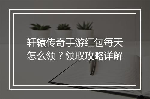轩辕传奇手游红包每天怎么领？领取攻略详解