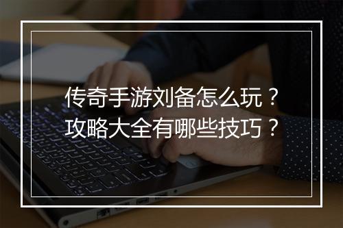 传奇手游刘备怎么玩？攻略大全有哪些技巧？