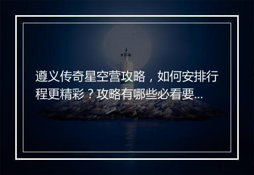 遵义传奇星空营攻略，如何安排行程更精彩？攻略有哪些必看要点？