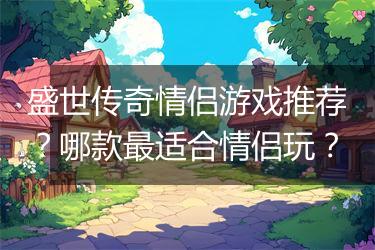 盛世传奇情侣游戏推荐？哪款最适合情侣玩？
