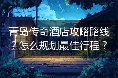 青岛传奇酒店攻略路线？怎么规划最佳行程？