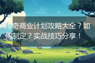 传奇商业计划攻略大全？如何制定？实战技巧分享！
