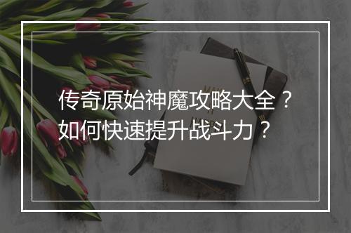 传奇原始神魔攻略大全？如何快速提升战斗力？