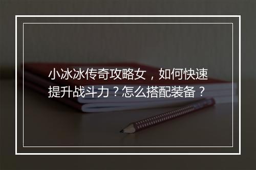 小冰冰传奇攻略女，如何快速提升战斗力？怎么搭配装备？